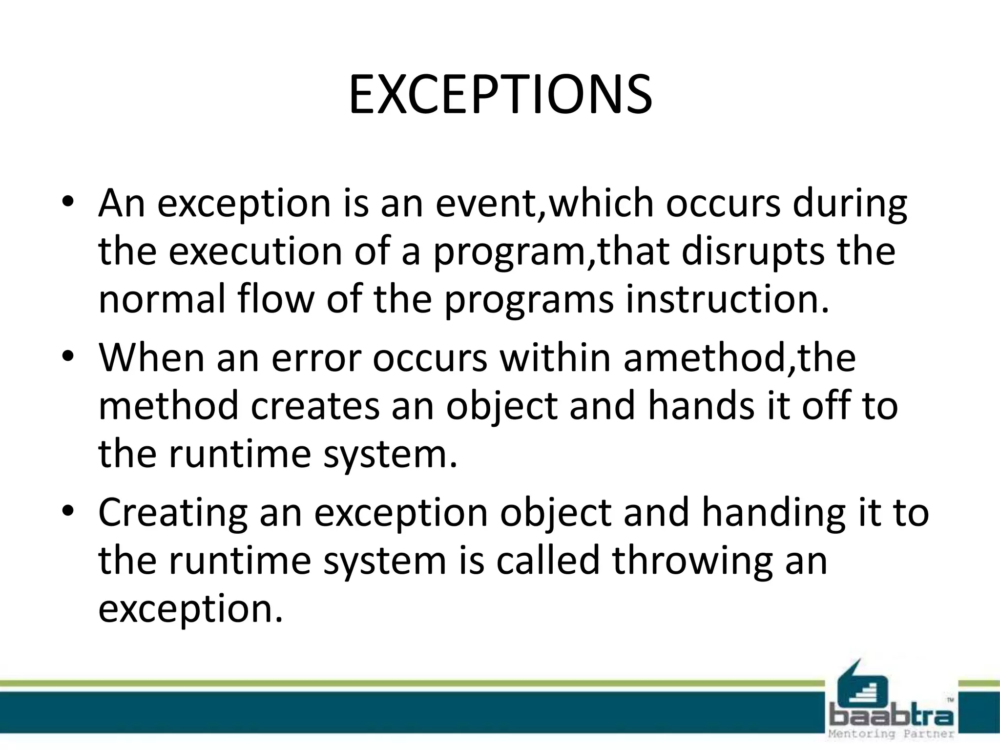 EXCEPTIONS
• An exception is an event,which occurs during
the execution of a program,that disrupts the
normal flow of the programs instruction.
• When an error occurs within amethod,the
method creates an object and hands it off to
the runtime system.
• Creating an exception object and handing it to
the runtime system is called throwing an
exception.
 