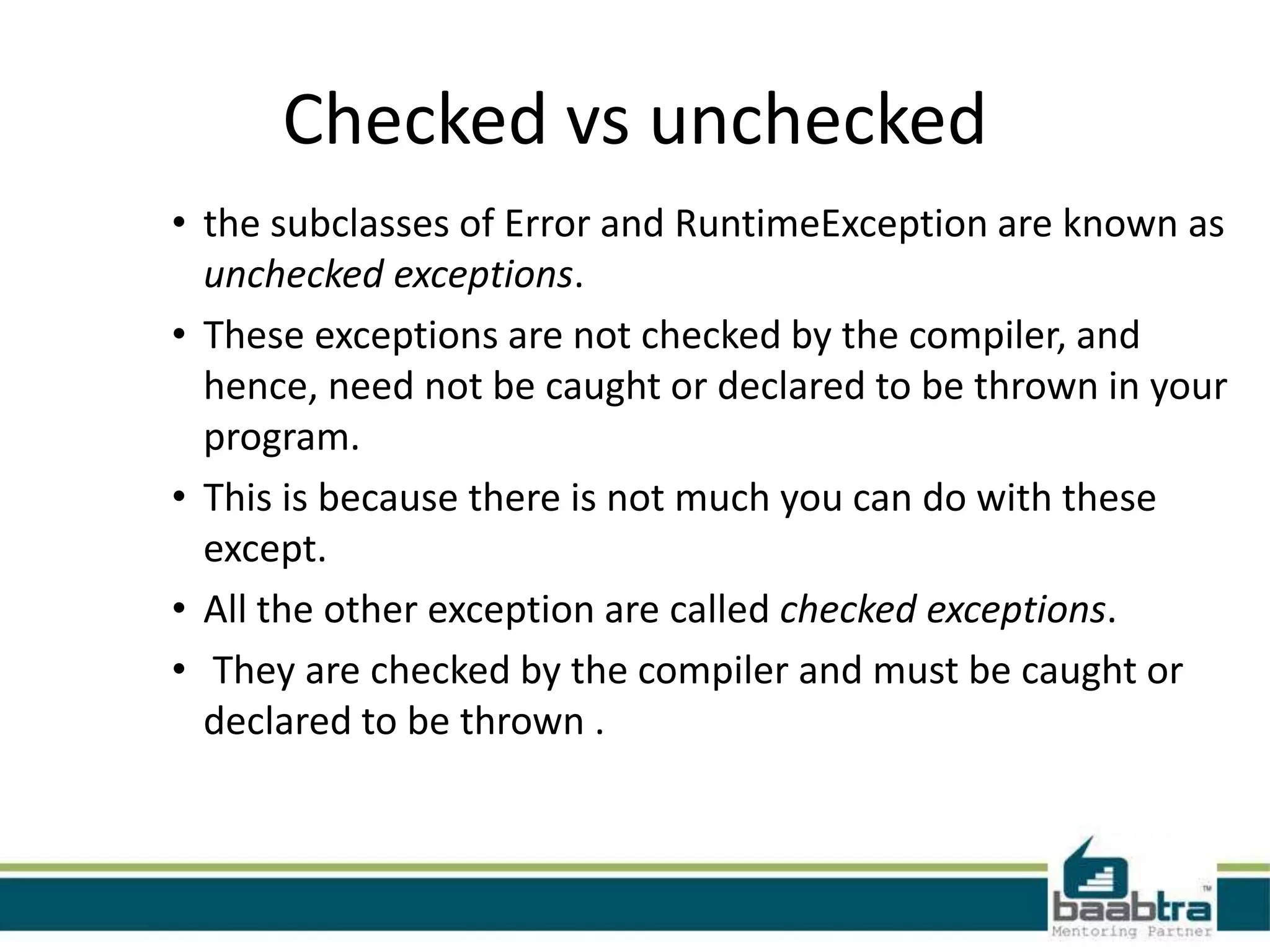 Checked vs unchecked
• the subclasses of Error and RuntimeException are known as
unchecked exceptions.
• These exceptions are not checked by the compiler, and
hence, need not be caught or declared to be thrown in your
program.
• This is because there is not much you can do with these
except.
• All the other exception are called checked exceptions.
• They are checked by the compiler and must be caught or
declared to be thrown .
 