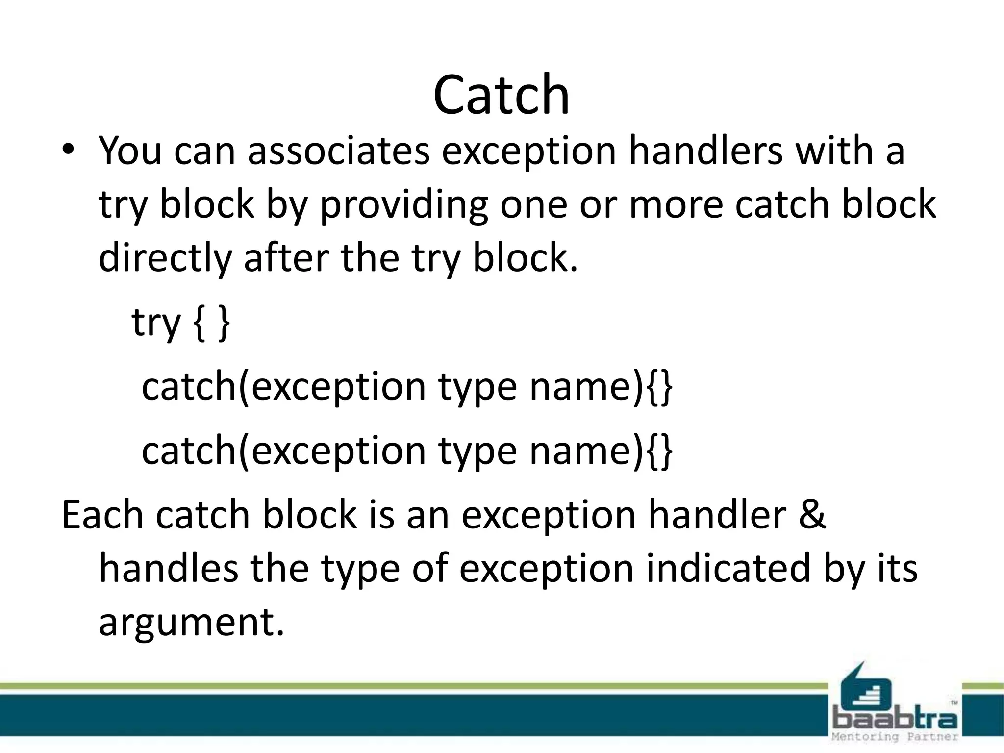 Catch
• You can associates exception handlers with a
try block by providing one or more catch block
directly after the try block.
try { }
catch(exception type name){}
catch(exception type name){}
Each catch block is an exception handler &
handles the type of exception indicated by its
argument.
 