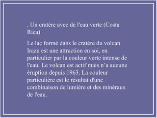 . Un cratère avec de l'eau verte (Costa
Rica)
Le lac formé dans le cratère du volcan
Irazu est une attraction en soi, en
particulier par la couleur verte intense de
l'eau. Le volcan est actif mais n’a aucune
éruption depuis 1963. La couleur
particulière est le résultat d'une
combinaison de lumière et des minéraux
de l'eau.
 