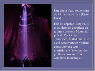 Une chute d'eau souterraine
de 45 mètres de haut (États-
Unis)
Elle est appelée Ruby Falls,
et est dans un complexe de
grottes (Lookout Mountain)
près de Rock City,
Tennessee, États-Unis. Elle
a été découverte en voulant
construire une tour
touristique à l'intérieur des
grottes à proximité du
complexe touristique.
 