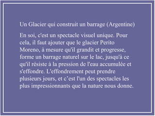 Un Glacier qui construit un barrage (Argentine)
En soi, c'est un spectacle visuel unique. Pour
cela, il faut ajouter que le glacier Perito
Moreno, à mesure qu'il grandit et progresse,
forme un barrage naturel sur le lac, jusqu'à ce
qu'il résiste à la pression de l'eau accumulée et
s'effondre. L'effondrement peut prendre
plusieurs jours, et c’est l'un des spectacles les
plus impressionnants que la nature nous donne.
 