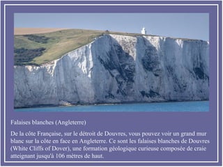 Falaises blanches (Angleterre)
De la côte Française, sur le détroit de Douvres, vous pouvez voir un grand mur
blanc sur la côte en face en Angleterre. Ce sont les falaises blanches de Douvres
(White Cliffs of Dover), une formation géologique curieuse composée de craie
atteignant jusqu'à 106 mètres de haut.
 