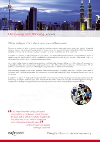 Outsourcing and Offshoring Services...

Offering total peace of mind when it comes to your offshoring needs...

Exception is unique in its ability to support complex high mix, low-to-medium volume electronics supply chain solutions for a global
customer base. As one of Europe’s leading electronics outsourcing service providers, Exception utilises ‘Best in Class’ manufacturing
capability, combined with its offshore manufacturing partners to achieve lowest total cost for its customers.

Supported by a network of high-quality manufacturing sites in China, Korea, Malaysia and Europe, we have a proven track record of
delivering high mix, low-to-medium volume components, sub-assemblies or complete products for clients across a wide range of its
highly demanding industry sectors, from aerospace to automotive.

As a market leading electronics supply chain specialist, we work to develop strategic and long-term relationships with our customers
and suppliers and can demonstrate industry leading performance in the delivery of cost competitive and risk-free solutions. We aim
to be our customers’ total supply chain solution by focusing in key areas to deliver maximum beneﬁt.

Rigourous design engineering, test, quality assurance, sales and service support procedures are in place on a local basis at each of
our supply bases. In addition, web enabled data management controls enable total visibility of the supply chain through every step of
the process.

Exception is an expert in the project management of the outsourcing requirement, providing a seamless gateway to Asia for the
transitioning of complex electronics production offshore. We offer a total solution, de-risking the manufacturing process through a
combination of our long-standing commercial manufacturing expertise and our UK-based project management teams.




    Cost reduction needs to focus on every
    aspect of the printed circuit board. Cost can
    be taken out of a PCB in multiple ways beside
    the piece part price - and this is one area
    where Exception truly adds value.
                       Al Ryan, Procurement Director
                               Stoneridge Electronics

                                                            Making the difference in electronics outsourcing
 