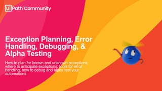 Exception Planning, Error
Handling, Debugging, &
Alpha Testing
How to plan for known and unknown exceptions;
where to anticipate exceptions; tools for error
handling, how to debug and alpha test your
automations
 