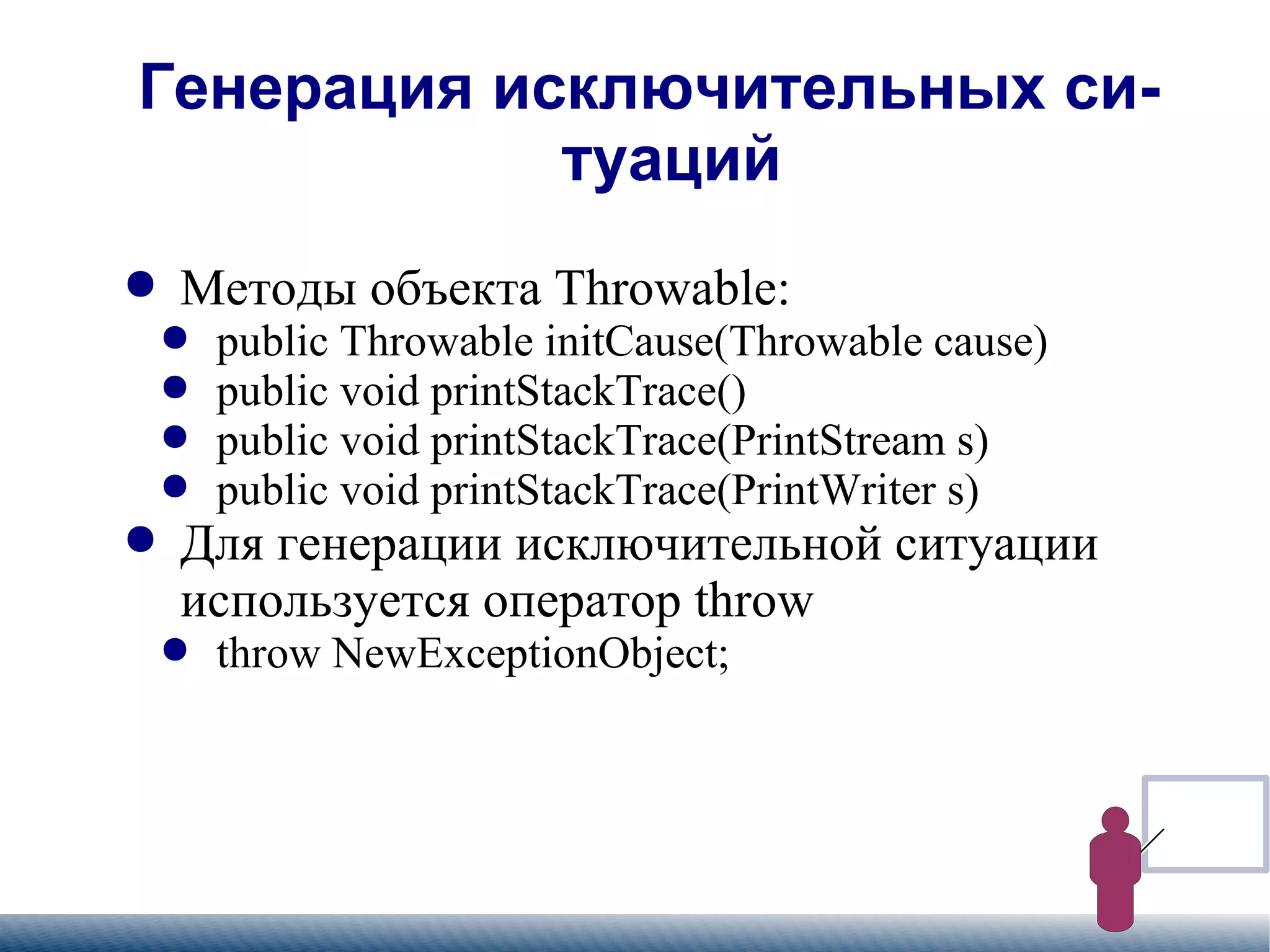 
      
       Генерация исключительных ситуаций 
      
     
      
       
        
         Методы объекта Throwable: 
        
       
       
        
         
          
           public Throwable initCause(Throwable cause) 
          
         
        
       
       
        
         
          
           public void printStackTrace() 
          
         
        
       
       
        
         
          
           public void printStackTrace(PrintStream s) 
          
         
        
       
       
        
         
          
           public void printStackTrace(PrintWriter s) 
          
         
        
       
       
        
         Для генерации исключительной ситуации используется оператор throw 
        
       
       
        
         
          
           throw NewExceptionObject; 
          
         
        
       
      
     