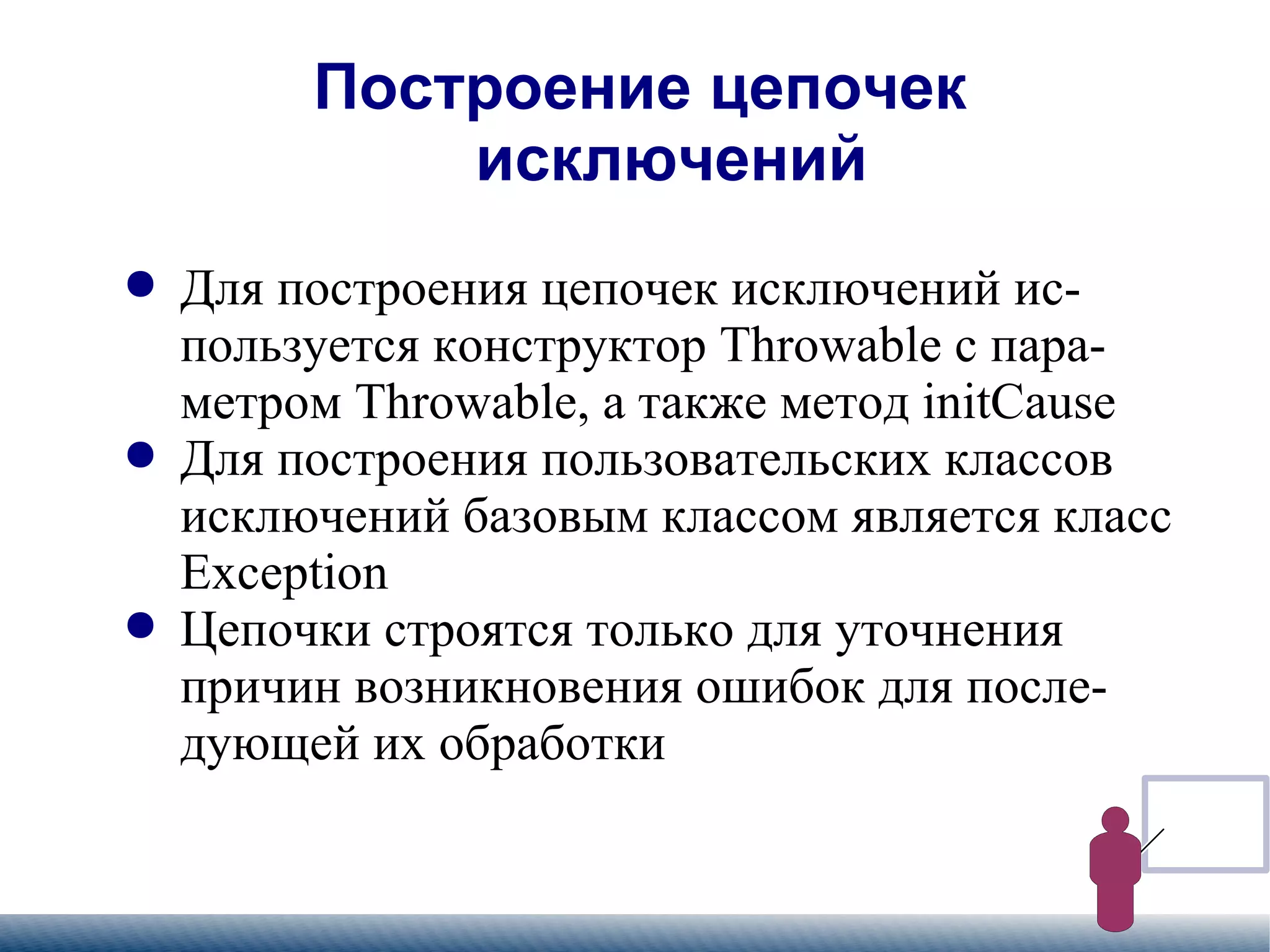 
      
       Построение цепочек  исключений 
      
     
      
       
        
         Для построения цепочек исключений используется конструктор Throwable с параметром Throwable, а также метод initCause 
        
       
       
        
         Для построения пользовательских классов исключений базовым классом является класс Exception 
        
       
       
        
         Цепочки строятся только для уточнения причин возникновения ошибок для последующей их обработки 
        
       
      
     