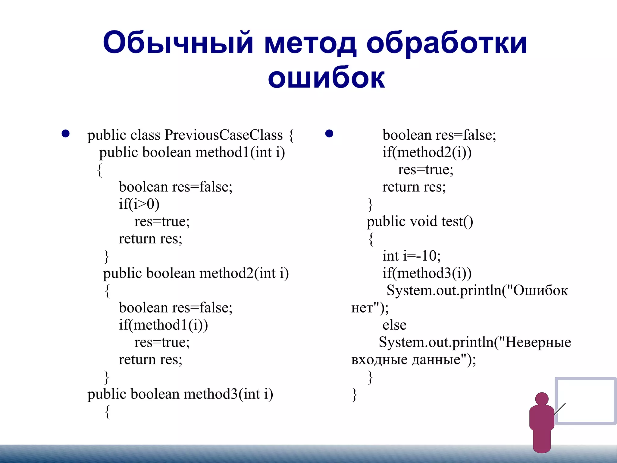 
      
       Обычный метод обработки ошибок 
      
     
      
       
        
         public class PreviousCaseClass {   public boolean method1(int i)   {   boolean res=false;   if(i>0)   res=true;   return res;    }   public boolean method2(int i)   {   boolean res=false;   if(method1(i))   res=true;   return res;   } public boolean method3(int i)   {   
        
       
      
     
      
       
        
         boolean res=false;   if(method2(i))   res=true;   return res;   }   public void test()   {   int i=-10;   if(method3(i))    System.out.println("Ошибок нет");   else   System.out.println("Неверные входные данные");   } } 
        
       
      
     