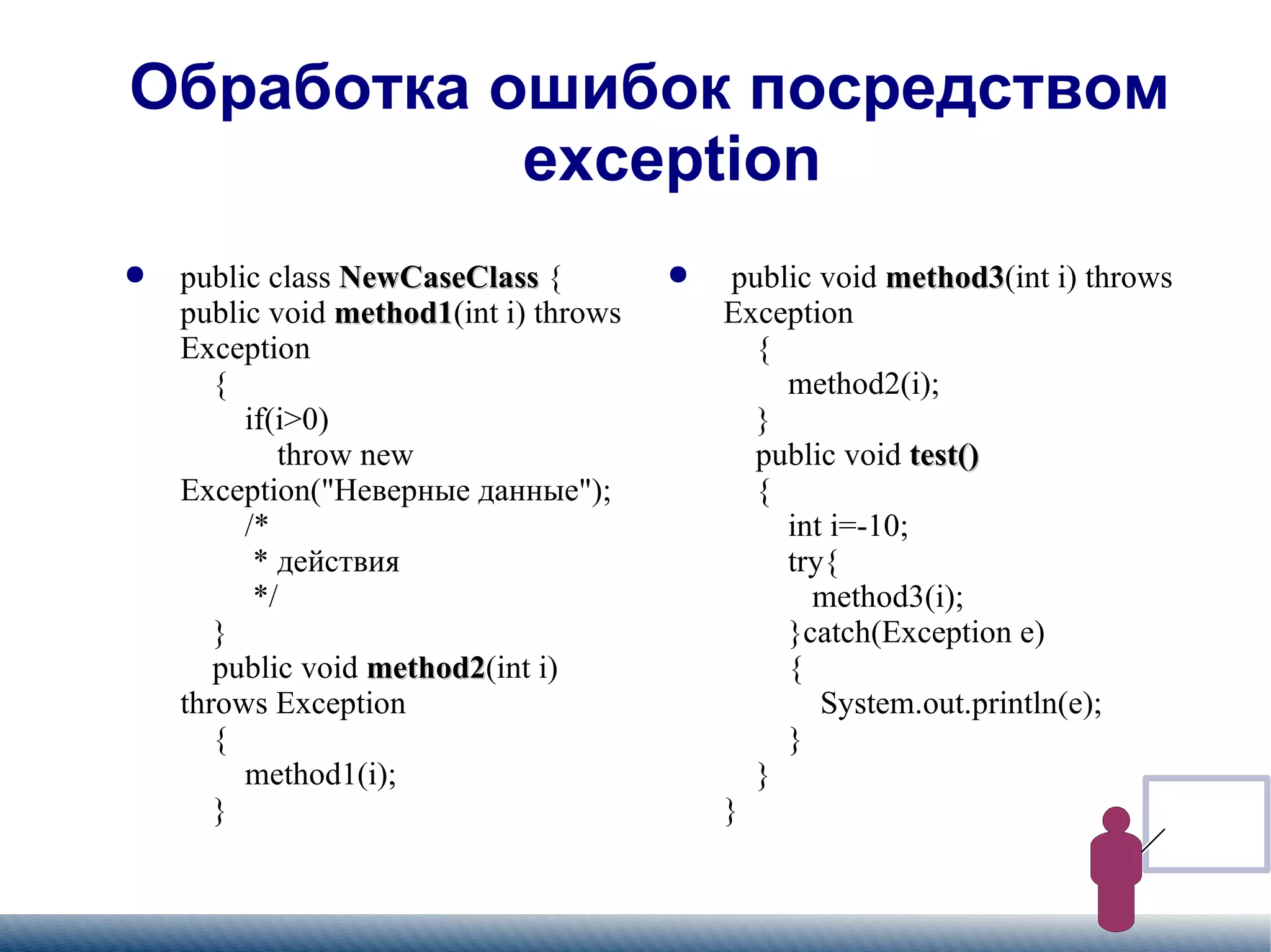 
      
       Обработка ошибок посредством exception 
      
     
      
       
        
         public class  NewCaseClass  { public void  method1 (int i) throws Exception   {   if(i>0)   throw new Exception("Неверные данные");   /*   * действия   */   }   public void  method2 (int i) throws Exception   {   method1(i);   }   
        
       
      
     
      
       
        
         public void  method3 (int i) throws Exception   {   method2(i);   }   public void  test()   {   int i=-10;   try{   method3(i);   }catch(Exception e)   {   System.out.println(e);   }   } } 
        
       
      
     