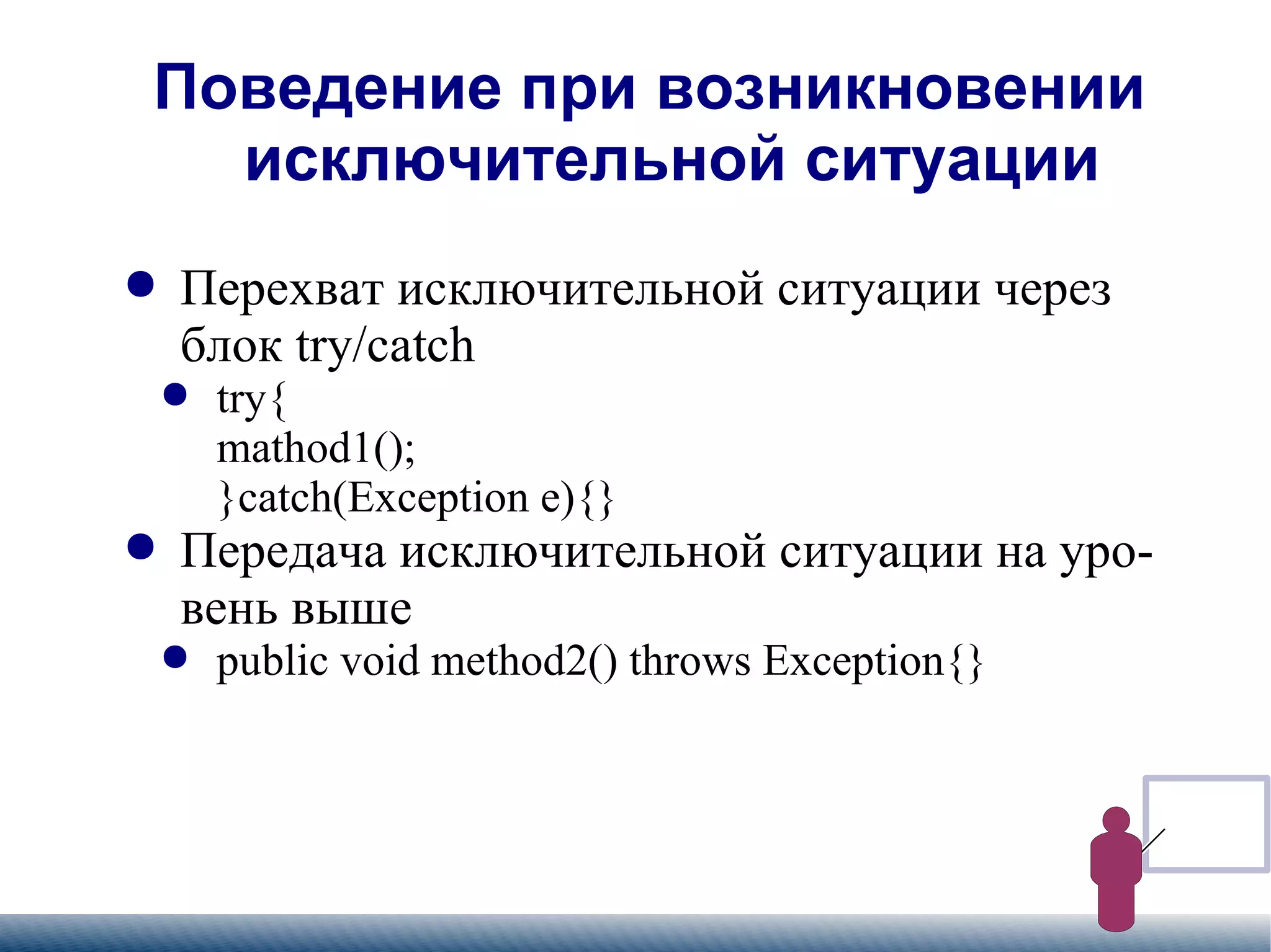 
      
       Поведение при возникновении исключительной ситуации 
      
     
      
       
        
         Перехват исключительной ситуации через блок try/catch 
        
       
       
        
         
          
           try{  mathod1(); }catch(Exception e){} 
          
         
        
       
       
        
         Передача исключительной ситуации на уровень выше 
        
       
       
        
         
          
           public void method2() throws Exception{} 
          
         
        
       
      
     
