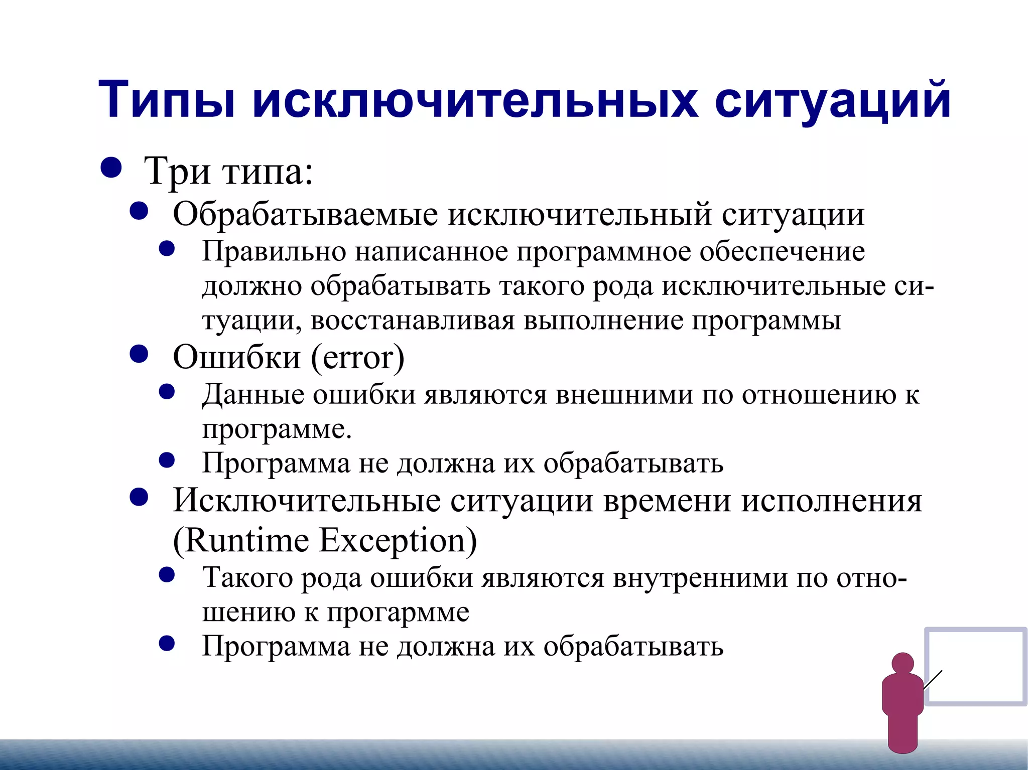 
      
       Типы исключительных ситуаций 
      
     
      
       
        
         Три типа: 
        
       
       
        
         
          
           Обрабатываемые исключительный ситуации 
          
         
        
       
       
        
         
          
           
            
             Правильно написанное программное обеспечение должно обрабатывать такого рода исключительные ситуации, восстанавливая выполнение программы 
            
           
          
         
        
       
       
        
         
          
           Ошибки (error)  
          
         
        
       
       
        
         
          
           
            
             Данные ошибки являются внешними по отношению к программе.  
            
           
          
         
        
       
       
        
         
          
           
            
             Программа не должна их обрабатывать 
            
           
          
         
        
       
       
        
         
          
           Исключительные ситуации времени исполнения (Runtime Exception) 
          
         
        
       
       
        
         
          
           
            
             Такого рода ошибки являются внутренними по отношению к прогармме 
            
           
          
         
        
       
       
        
         
          
           
            
             Программа не должна их обрабатывать 
            
           
          
         
        
       
      
     