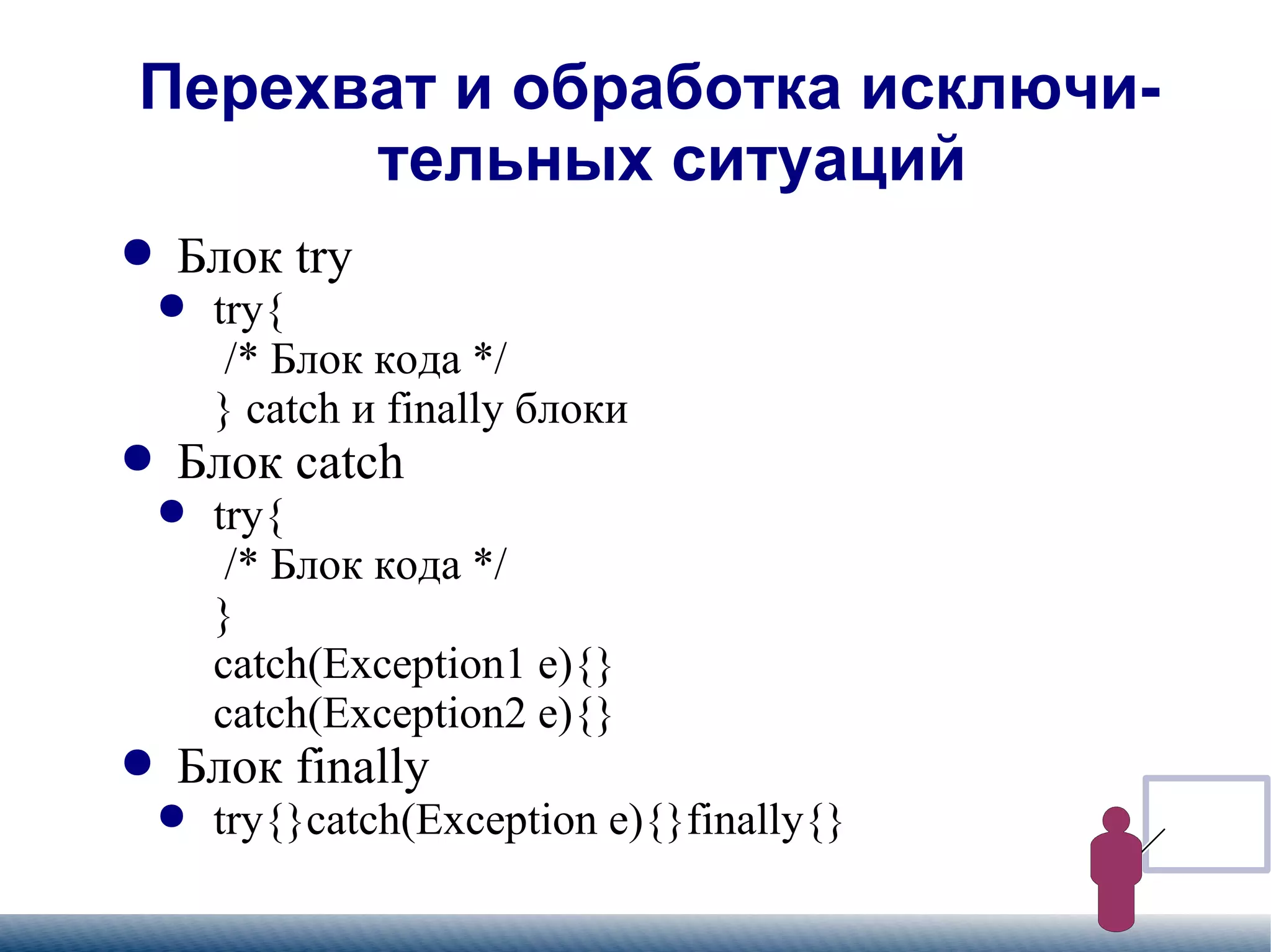 
      
       Перехват и обработка исключительных ситуаций 
      
     
      
       
        
         Блок try 
        
       
       
        
         
          
           try{   /* Блок кода */ } catch и finally блоки 
          
         
        
       
       
        
         Блок catch 
        
       
       
        
         
          
           try{   /* Блок кода */ } catch(Exception1 e){} catch(Exception2 e){} 
          
         
        
       
       
        
         Блок finally 
        
       
       
        
         
          
           try{}catch(Exception e){}finally{} 
          
         
        
       
      
     