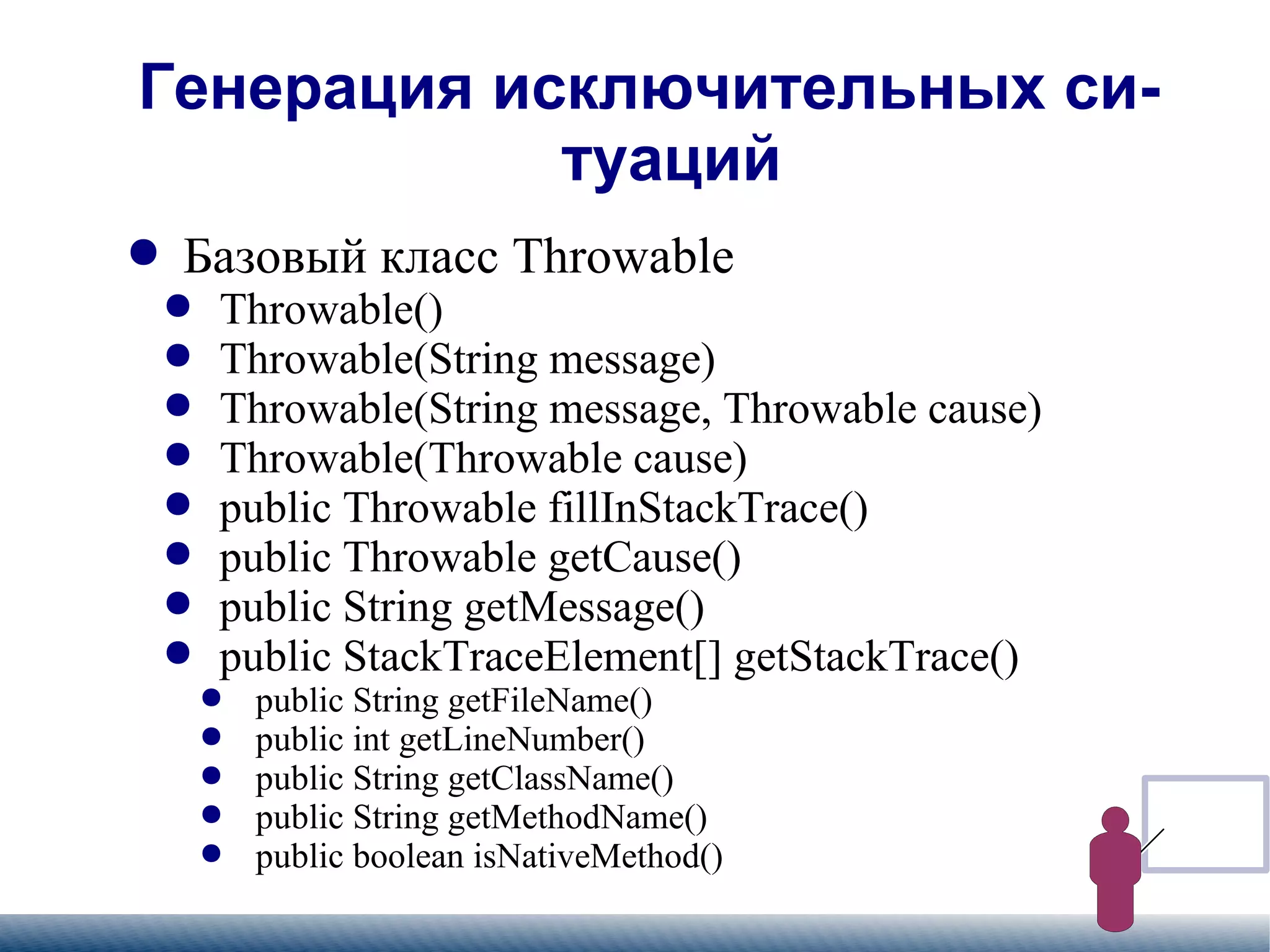 
      
       Генерация исключительных ситуаций 
      
     
      
       
        
         Базовый класс Throwable 
        
       
       
        
         
          
           Throwable() 
          
         
        
       
       
        
         
          
           Throwable(String message) 
          
         
        
       
       
        
         
          
           Throwable(String message, Throwable cause) 
          
         
        
       
       
        
         
          
           Throwable(Throwable cause) 
          
         
        
       
       
        
         
          
           public Throwable fillInStackTrace() 
          
         
        
       
       
        
         
          
           public Throwable getCause() 
          
         
        
       
       
        
         
          
           public String getMessage() 
          
         
        
       
       
        
         
          
           public StackTraceElement[] getStackTrace() 
          
         
        
       
       
        
         
          
           
            
             public String getFileName() 
            
           
          
         
        
       
       
        
         
          
           
            
             public int getLineNumber() 
            
           
          
         
        
       
       
        
         
          
           
            
             public String getClassName() 
            
           
          
         
        
       
       
        
         
          
           
            
             public String getMethodName() 
            
           
          
         
        
       
       
        
         
          
           
            
             public boolean isNativeMethod() 
            
           
          
         
        
       
      
     