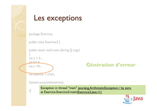 Les exceptions
package Exercice;

public class Exercice3 {

public static void main (String [] args)
{
int a = 5 ;
int b= 6 ;
int c =0 ;                                 Génération d’erreur
int somme = a*b/c;

System.out.println(somme);
         Exception in thread "main" java.lang.ArithmeticException: / by zero
}}       at Exercice.Exercice3.main(Exercice3.java:11)
 