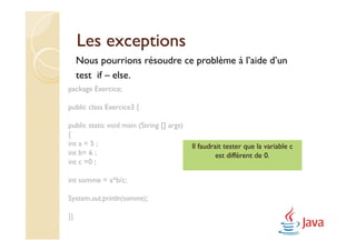 Les exceptions
     Nous pourrions résoudre ce problème à l’aide d’un
     test if – else.
package Exercice;

public class Exercice3 {

public static void main (String [] args)
{
int a = 5 ;                                Il faudrait tester que la variable c
int b= 6 ;                                          est différent de 0.
int c =0 ;

int somme = a*b/c;

System.out.println(somme);

}}
 
