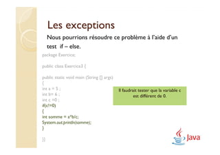 Les exceptions
     Nous pourrions résoudre ce problème à l’aide d’un
     test if – else.
package Exercice;

public class Exercice3 {

public static void main (String [] args)
{
int a = 5 ;                                Il faudrait tester que la variable c
int b= 6 ;                                          est différent de 0.
int c =0 ;
if(c!=0)
{
int somme = a*b/c;
System.out.println(somme);
}

}}
 