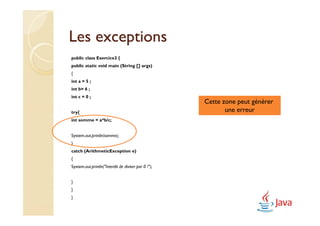 Les exceptions
public class Exercice3 {
public static void main (String [] args)
{
int a = 5 ;
int b= 6 ;
int c = 0 ;
                                                     Cette zone peut générer
try{                                                        une erreur
int somme = a*b/c;


System.out.println(somme);
}
catch (ArithmeticException e)
{
System.out.println("Interdit de diviser par 0 !");


}
}
}
 
