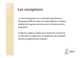 Les exceptions
La notion d'exception est un mécanisme permettant au
développeur JAVA de traiter de manière efficace et simple le
problème de la gestion des erreurs lors de l'exécution d'un
programme.

Il s'agit d'un signal qui indique qu'un évènement anormal est
survenu dans un programme. La récupération de l'exception
permet au programme de s'exécuter.
 