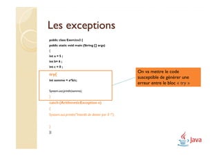 Les exceptions
public class Exercice3 {
public static void main (String [] args)
{
int a = 5 ;
int b= 6 ;
int c = 0 ;
                                                     On va mettre le code
try{
                                                     susceptible de générer une
int somme = a*b/c;
                                                     erreur entre le bloc « try »
System.out.println(somme);
}
catch (ArithmeticException e)
{
System.out.println("Interdit de diviser par 0 !");


}
}}
 