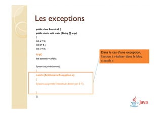 Les exceptions
public class Exercice3 {
public static void main (String [] args)
{
int a = 5 ;
int b= 6 ;
int c = 0 ;
                                                     Dans le cas d’une exception,
try{
                                                     l’action à réaliser dans le bloc
int somme = a*b/c;
                                                     « catch »
System.out.println(somme);
}
catch (ArithmeticException e)
{
System.out.println("Interdit de diviser par 0 !");


}
}}
 