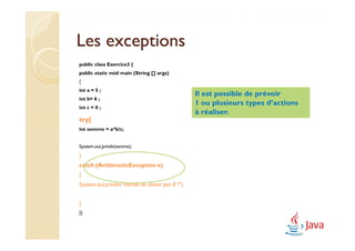 Les exceptions
public class Exercice3 {
public static void main (String [] args)
{
int a = 5 ;
                                                     Il est possible de prévoir
int b= 6 ;
                                                     1 ou plusieurs types d’actions
int c = 0 ;
                                                     à réaliser.
try{
int somme = a*b/c;


System.out.println(somme);
}
catch (ArithmeticException e)
{
System.out.println("Interdit de diviser par 0 !");


}
}}
 