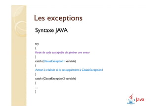 Les exceptions
Syntaxe JAVA

try
{
Partie de code susceptible de générer une erreur
}
catch (ClasseException1 variable)
{
Action à réaliser si le cas appartient à ClasseException1
}
catch (ClasseException2 variable)
{
…
}
 