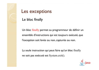 Les exceptions
Le bloc finally

Un bloc finally permet au programmeur de définir un
ensemble d'instructions qui est toujours exécuté, que
l'exception soit levée ou non, capturée ou non.


La seule instruction qui peut faire qu'un bloc finally
ne soit pas exécuté est System.exit().
 