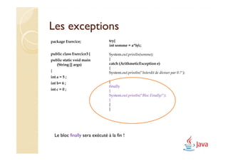 Les exceptions
package Exercice;                 try{
                                  int somme = a*b/c;

public class Exercice3 {          System.out.println(somme);
public static void main           }
   (String [] args)               catch (ArithmeticException e)
                                  {
{                                 System.out.println("Interdit de diviser par 0 !");
int a = 5 ;
int b= 6 ;                        }
                                  finally
int c = 0 ;                       {
                                  System.out.println("Bloc Finally!");
                                  }
                                  }
                                  }




    Le bloc finally sera exécuté à la fin !
 