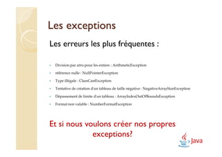 Les exceptions
Les erreurs les plus fréquentes :

 Division par zéro pour les entiers : ArithmeticException

 référence nulle : NullPointerException

 Type illégale : ClassCastException

 Tentative de création d'un tableau de taille négative : NegativeArraySizeException

 Dépassement de limite d'un tableau : ArrayIndexOutOfBoundsException

 Format non valable : NumberFormatException




Et si nous voulons créer nos propres
             exceptions?
 