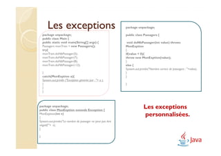 Les exceptions                                       package unpackage;

    package unpackage;                                       public class Passagers {
    public class Main {
    public static void main(String[] args) {                  void doNbPassager(int value) throws
    Passagers monTrain = new Passagers();                    MonExption
    try{                                                     {
    monTrain.doNbPassager(5);                                if(value < 0){
    monTrain.doNbPassager(7);                                throw new MonExption(value);
    monTrain.doNbPassager(8);                                }
    monTrain.doNbPassager(-12);                              else {
                                                             System.out.println("Nombre correct de passagers : "+value);
    }                                                        }
    catch(MonExption a){                                     }
    System.out.println ("Exception générée par : "+ a );
    }                                                        }
    }
    }



package unpackage;
public class MonExption extends Exception {
                                                                           Les exceptions
MonExption(int v)
{
                                                                           personnalisées.
System.out.println("Le nombre de passager ne peut pas être
négatif:"+ v);
}

}
 