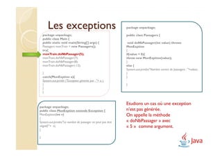 Les exceptions                                       package unpackage;

    package unpackage;                                       public class Passagers {
    public class Main {
    public static void main(String[] args) {                  void doNbPassager(int value) throws
    Passagers monTrain = new Passagers();                    MonExption
    try{                                                     {
    monTrain.doNbPassager(5);                                if(value < 0){
    monTrain.doNbPassager(7);                                throw new MonExption(value);
    monTrain.doNbPassager(8);                                }
    monTrain.doNbPassager(-12);                              else {
                                                             System.out.println("Nombre correct de passagers : "+value);
    }                                                        }
    catch(MonExption a){                                     }
    System.out.println ("Exception générée par : "+ a );
    }                                                        }
    }
    }


                                                             Etudions un cas où une exception
package unpackage;
public class MonExption extends Exception {                  n’est pas générée.
MonExption(int v)                                            On appelle la méthode
{
System.out.println("Le nombre de passager ne peut pas être   « doNbPassager » avec
négatif:"+ v);                                               « 5 » comme argument.
}

}
 