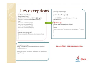 Les exceptions                                       package unpackage;

    package unpackage;                                       public class Passagers {
    public class Main {
    public static void main(String[] args) {                  void doNbPassager(int value) throws
    Passagers monTrain = new Passagers();                    MonExption
    try{                                                     {
    monTrain.doNbPassager(5);                                if(value < 0){
    monTrain.doNbPassager(7);                                throw new MonExption(value);
    monTrain.doNbPassager(8);                                }
    monTrain.doNbPassager(-12);                              else {
                                                             System.out.println("Nombre correct de passagers : "+value);
    }                                                        }
    catch(MonExption a){                                     }
    System.out.println ("Exception générée par : "+ a );
    }                                                        }
    }
    }



package unpackage;
public class MonExption extends Exception {                      La condition n’est pas respectée.
MonExption(int v)
{
System.out.println("Le nombre de passager ne peut pas être
négatif:"+ v);
}

}
 