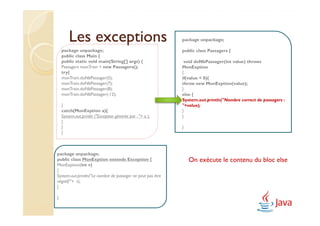 Les exceptions                                       package unpackage;

    package unpackage;                                       public class Passagers {
    public class Main {
    public static void main(String[] args) {                  void doNbPassager(int value) throws
    Passagers monTrain = new Passagers();                    MonExption
    try{                                                     {
    monTrain.doNbPassager(5);                                if(value < 0){
    monTrain.doNbPassager(7);                                throw new MonExption(value);
    monTrain.doNbPassager(8);                                }
    monTrain.doNbPassager(-12);                              else {
                                                             System.out.println("Nombre correct de passagers :
    }                                                        "+value);
    catch(MonExption a){                                     }
    System.out.println ("Exception générée par : "+ a );     }
    }
    }                                                        }
    }



package unpackage;
public class MonExption extends Exception {                      On exécute le contenu du bloc else
MonExption(int v)
{
System.out.println("Le nombre de passager ne peut pas être
négatif:"+ v);
}

}
 