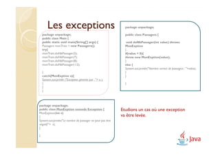 Les exceptions                                         package unpackage;

    package unpackage;                                         public class Passagers {
    public class Main {
    public static void main(String[] args) {                    void doNbPassager(int value) throws
    Passagers monTrain = new Passagers();                      MonExption
    try{                                                       {
    monTrain.doNbPassager(5);                                  if(value < 0){
    monTrain.doNbPassager(7);                                  throw new MonExption(value);
    monTrain.doNbPassager(8);                                  }
    monTrain.doNbPassager(-12);                                else {
                                                               System.out.println("Nombre correct de passagers : "+value);
    }                                                          }
    catch(MonExption a){                                       }
    System.out.println ("Exception générée par : "+ a );
    }                                                          }
    }
    }



package unpackage;
public class MonExption extends Exception {                  Etudions un cas où une exception
MonExption(int v)
{                                                            va être levée.
System.out.println("Le nombre de passager ne peut pas être
négatif:"+ v);
}

}
 