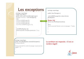 Les exceptions                                         package unpackage;

    package unpackage;                                         public class Passagers {
    public class Main {
    public static void main(String[] args) {                    void doNbPassager(int value) throws
    Passagers monTrain = new Passagers();                      MonExption
    try{                                                       {
    monTrain.doNbPassager(5);                                  if(value < 0){
    monTrain.doNbPassager(7);                                  throw new MonExption(value);
    monTrain.doNbPassager(8);                                  }
    monTrain.doNbPassager(-12);                                else {
                                                               System.out.println("Nombre correct de passagers : "+value);
    }                                                          }
    catch(MonExption a){                                       }
    System.out.println ("Exception générée par : "+ a );
    }                                                          }
    }
    }



package unpackage;
public class MonExption extends Exception {                  La condition est respectée. -12 est un
MonExption(int v)
{                                                            nombre négatif.
System.out.println("Le nombre de passager ne peut pas être
négatif:"+ v);
}

}
 
