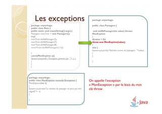 Les exceptions                                         package unpackage;

    package unpackage;                                         public class Passagers {
    public class Main {
    public static void main(String[] args) {                    void doNbPassager(int value) throws
    Passagers monTrain = new Passagers();                      MonExption
    try{                                                       {
    monTrain.doNbPassager(5);                                  if(value < 0){
    monTrain.doNbPassager(7);                                  throw new MonExption(value);
    monTrain.doNbPassager(8);                                  }
    monTrain.doNbPassager(-12);                                else {
                                                               System.out.println("Nombre correct de passagers : "+value);
    }                                                          }
    catch(MonExption a){                                       }
    System.out.println ("Exception générée par : "+ a );
    }                                                          }
    }
    }



package unpackage;
public class MonExption extends Exception {                  On appelle l’exception
MonExption(int v)
{                                                            « MonException » par le biais du mot
System.out.println("Le nombre de passager ne peut pas être   clé throw.
négatif:"+ v);
}

}
 