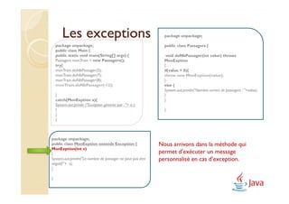 Les exceptions                                         package unpackage;

    package unpackage;                                         public class Passagers {
    public class Main {
    public static void main(String[] args) {                    void doNbPassager(int value) throws
    Passagers monTrain = new Passagers();                      MonExption
    try{                                                       {
    monTrain.doNbPassager(5);                                  if(value < 0){
    monTrain.doNbPassager(7);                                  throw new MonExption(value);
    monTrain.doNbPassager(8);                                  }
    monTrain.doNbPassager(-12);                                else {
                                                               System.out.println("Nombre correct de passagers : "+value);
    }                                                          }
    catch(MonExption a){                                       }
    System.out.println ("Exception générée par : "+ a );
    }                                                          }
    }
    }



package unpackage;
public class MonExption extends Exception {                  Nous arrivons dans la méthode qui
MonExption(int v)
{                                                            permet d’exécuter un message
System.out.println("Le nombre de passager ne peut pas être   personnalisé en cas d’exception.
négatif:"+ v);
}

}
 