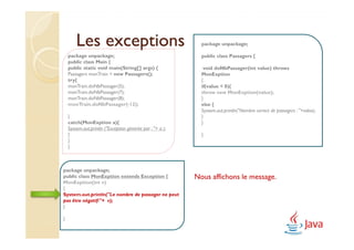 Les exceptions                                       package unpackage;

    package unpackage;                                       public class Passagers {
    public class Main {
    public static void main(String[] args) {                  void doNbPassager(int value) throws
    Passagers monTrain = new Passagers();                    MonExption
    try{                                                     {
    monTrain.doNbPassager(5);                                if(value < 0){
    monTrain.doNbPassager(7);                                throw new MonExption(value);
    monTrain.doNbPassager(8);                                }
    monTrain.doNbPassager(-12);                              else {
                                                             System.out.println("Nombre correct de passagers : "+value);
    }                                                        }
    catch(MonExption a){                                     }
    System.out.println ("Exception générée par : "+ a );
    }                                                        }
    }
    }



package unpackage;
public class MonExption extends Exception {                Nous affichons le message.
MonExption(int v)
{
System.out.println("Le nombre de passager ne peut
pas être négatif:"+ v);
}

}
 