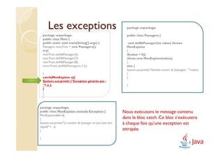 Les exceptions                                          package unpackage;

    package unpackage;                                         public class Passagers {
    public class Main {
    public static void main(String[] args) {                    void doNbPassager(int value) throws
    Passagers monTrain = new Passagers();                      MonExption
    try{                                                       {
    monTrain.doNbPassager(5);                                  if(value < 0){
    monTrain.doNbPassager(7);                                  throw new MonExption(value);
    monTrain.doNbPassager(8);                                  }
    monTrain.doNbPassager(-12);                                else {
                                                               System.out.println("Nombre correct de passagers : "+value);
    }                                                          }
    catch(MonExption a){                                       }
    System.out.println ("Exception générée par :
    "+ a );                                                    }
    }
    }
    }


package unpackage;
public class MonExption extends Exception {                  Nous exécutons le message contenu
MonExption(int v)
{                                                            dans le bloc catch. Ce bloc s’exécutera
System.out.println("Le nombre de passager ne peut pas être   à chaque fois qu’une exception est
négatif:"+ v);
}                                                            attrapée.
}
 