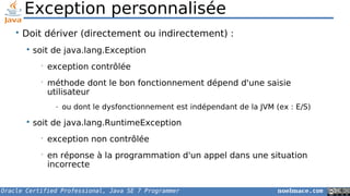 Oracle Certified Professional, Java SE 7 Programmer noelmace.com
Exception personnalisée
• Doit dériver (directement ou indirectement) :
 soit de java.lang.Exception
• exception contrôlée
• méthode dont le bon fonctionnement dépend d'une saisie
utilisateur
- ou dont le dysfonctionnement est indépendant de la JVM (ex : E/S)
 soit de java.lang.RuntimeException
• exception non contrôlée
• en réponse à la programmation d'un appel dans une situation
incorrecte
 