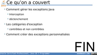 Oracle Certified Professional, Java SE 7 Programmer noelmace.com
Ce qu’on a couvert
• Comment gérer les exceptions Java
 Interception
 déclenchement
• Les catégories d'exception
 contrôlées et non contrôlées
• Comment créer des exceptions personnalisées
FIN
 