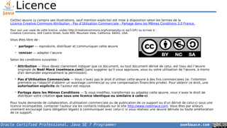 Oracle Certified Professional, Java SE 7 Programmer noelmace.com
Licence
Ce(tte) œuvre (y compris ses illustrations, sauf mention explicite) est mise à disposition selon les termes de la
Licence Creative Commons Attribution - Pas d’Utilisation Commerciale - Partage dans les Mêmes Conditions 3.0 France.
Pour voir une copie de cette licence, visitez http://creativecommons.org/licenses/by-nc-sa/3.0/fr/ ou écrivez à :
Creative Commons, 444 Castro Street, Suite 900, Mountain View, California, 94041, USA.
Vous êtes libre de :
 partager — reproduire, distribuer et communiquer cette œuvre
 remixer — adapter l’œuvre
Selon les conditions suivantes :
 Attribution — Vous devez clairement indiquer que ce document, ou tout document dérivé de celui, est (issu de) l’œuvre
originale de Noël Macé (noelmace.com) (sans suggérer qu'il vous approuve, vous ou votre utilisation de l’œuvre, à moins
d'en demander expressément la permission).
 Pas d’Utilisation Commerciale — Vous n’avez pas le droit d’utiliser cette œuvre à des fins commerciales (ie. l'intention
première ou l'objectif d'obtenir un avantage commercial ou une compensation financière privée). Pour obtenir ce droit, une
autorisation explicite de l'auteur est requise.
 Partage dans les Mêmes Conditions — Si vous modifiez, transformez ou adaptez cette œuvre, vous n’avez le droit de
distribuer votre création que sous une licence identique ou similaire à celle-ci.
Pour toute demande de collaboration, d'utilisation commerciale ou de publication de ce support ou d'un dérivé de celui-ci sous une
licence incompatible, contacter l'auteur via les contacts indiqués sur le site http://www.noelmace.com. Vous êtes par ailleurs
vivement encouragé (sans obligation légale) à communiquer avec celui-ci si vous réalisez une œuvre dérivée ou toute amélioration
de ce support.
 
