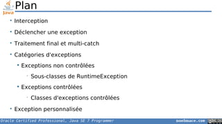 Oracle Certified Professional, Java SE 7 Programmer noelmace.com
Plan
• Interception
• Déclencher une exception
• Traitement final et multi-catch
• Catégories d'exceptions
 Exceptions non contrôlées
• Sous-classes de RuntimeException
 Exceptions contrôlées
• Classes d'exceptions contrôlées
• Exception personnalisée
 