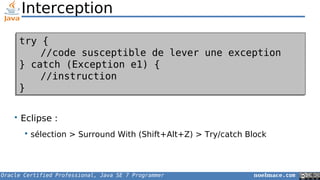 Oracle Certified Professional, Java SE 7 Programmer noelmace.com
• Eclipse :
 sélection > Surround With (Shift+Alt+Z) > Try/catch Block
Interception
try {
//code susceptible de lever une exception
} catch (Exception e1) {
//instruction
}
try {
//code susceptible de lever une exception
} catch (Exception e1) {
//instruction
}
 