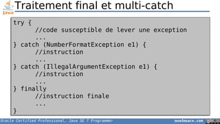 Oracle Certified Professional, Java SE 7 Programmer noelmace.com
Traitement final et multi-catch
try {
//code susceptible de lever une exception
...
} catch (NumberFormatException e1) {
//instruction
...
} catch (IllegalArgumentException e1) {
//instruction
...
} finally
//instruction finale
...
}
try {
//code susceptible de lever une exception
...
} catch (NumberFormatException e1) {
//instruction
...
} catch (IllegalArgumentException e1) {
//instruction
...
} finally
//instruction finale
...
}
 