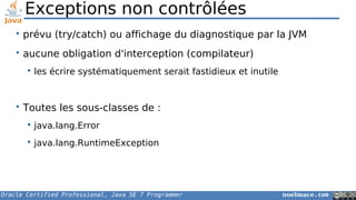 Oracle Certified Professional, Java SE 7 Programmer noelmace.com
Exceptions non contrôlées
• prévu (try/catch) ou affichage du diagnostique par la JVM
• aucune obligation d'interception (compilateur)
 les écrire systématiquement serait fastidieux et inutile
• Toutes les sous-classes de :
 java.lang.Error
 java.lang.RuntimeException
 