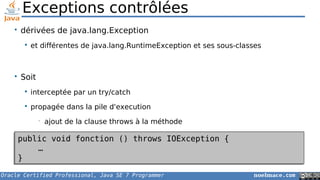 Oracle Certified Professional, Java SE 7 Programmer noelmace.com
Exceptions contrôlées
• dérivées de java.lang.Exception
 et différentes de java.lang.RuntimeException et ses sous-classes
• Soit
 interceptée par un try/catch
 propagée dans la pile d'execution
• ajout de la clause throws à la méthode
public void fonction () throws IOException {
…
}
public void fonction () throws IOException {
…
}
 