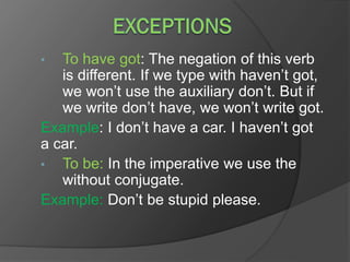 • To have got: The negation of this verb
is different. If we type with haven’t got,
we won’t use the auxiliary don’t. But if
we write don’t have, we won’t write got.
Example: I don’t have a car. I haven’t got
a car.
• To be: In the imperative we use the
without conjugate.
Example: Don’t be stupid please.
 