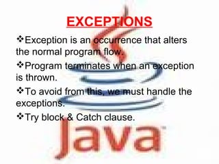 EXCEPTIONS
Exception is an occurrence that alters
the normal program flow.
Program terminates when an exception
is thrown.
To avoid from this, we must handle the
exceptions.
Try block & Catch clause.

 