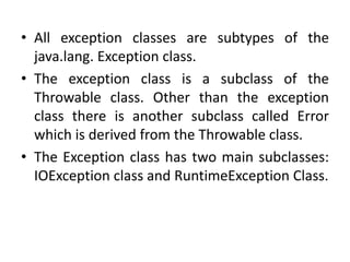 • All exception classes are subtypes of the
java.lang. Exception class.
• The exception class is a subclass of the
Throwable class. Other than the exception
class there is another subclass called Error
which is derived from the Throwable class.
• The Exception class has two main subclasses:
IOException class and RuntimeException Class.
 